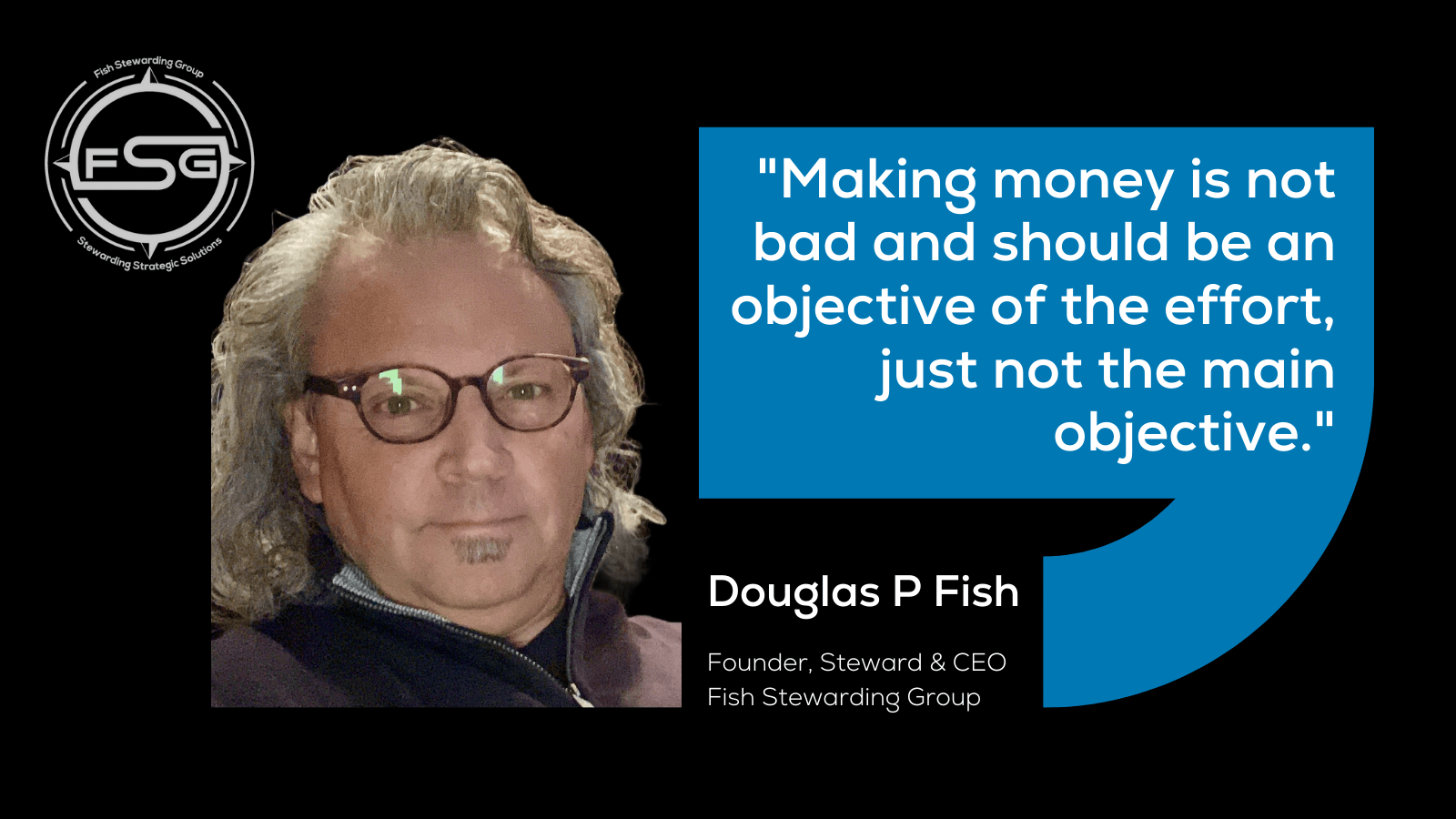 A black background with an image of Douglas P Fish wearing glasses and a zip up sweatshirt. In the upper left corner is the FSG logo in gray. In A blue rectangle with a swirl coming from the lower right side of it has white text in the middle that reads: "Making money is not bad and should be an objective of the effort, just not the main objective." Beneath the box is the text: Douglas P Fish. Under that, it reads Founder, Steward and CEO, Fish Stewarding Group. 