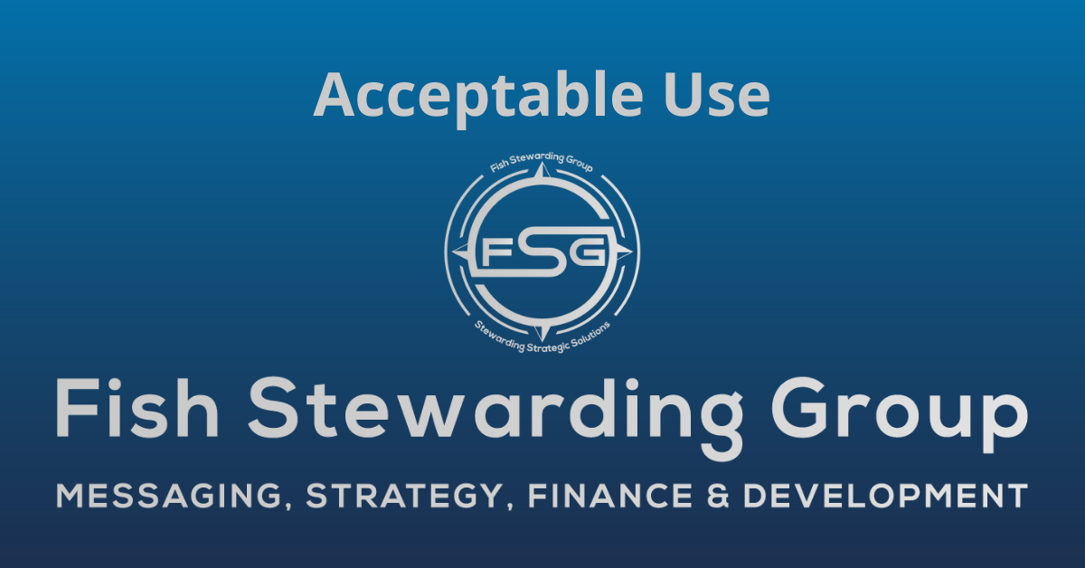 A rectangular Featured Image graphic for the Acceptable Use Page. The background is a blue gradient color that goes from a dark blue on the bottom to a lighter blue on top. The text in gray on top reads Acceptable Use. The text in gray on the bottom center reads: Fish Stewarding Group and beneath that, the text reads Messaging, Strategy, Finance and Development. In the center above the text is the FSG logo in gray. The logo has the letters FSG in the middle with a circle with four pointed arrows facing north, south, east and west with the S connected to that circle. Four rounded lines make the next circle of the circle and the last layer is a thin circle with the text on the Bottom that reads Stewarding Strategist Solutions and on top, the text reads Fish Stewarding Group.
