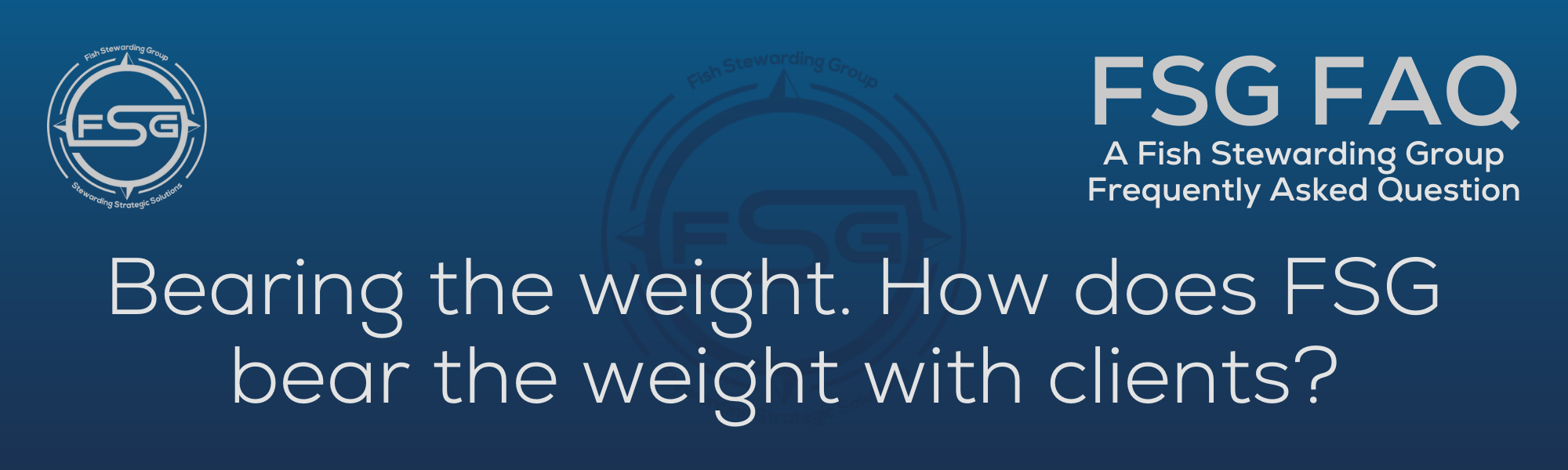 A rectangular and long thing Footer FAQ Image on the bottom of the Bearing the weight? Page on the website. The background is a blue gradient color that goes from a dark blue on the bottom to a lighter blue on top. The text in lower center of the image in a light gray text that reads: Bearing the weight? The text in gray in the upper right corner reads: FSG FAQ. Right beneath that is more gray text in a smaller font that reads: A Fish Stewarding Group Frequently Asked Question. On the upper left side is the FSG Logo in gray. The logo has the letters FSG in the middle with a circle with four pointed arrows facing north, south, east and west with the S connected to that circle. Four rounded lines make the next circle of the circle and the last layer is a thin circle with the text on the Bottom that reads Stewarding Strategist Solutions and on top, the text reads Fish Stewarding Group. And Lastly in the center background of the image is a watermarked FSG logo, faded in blue, in the background.