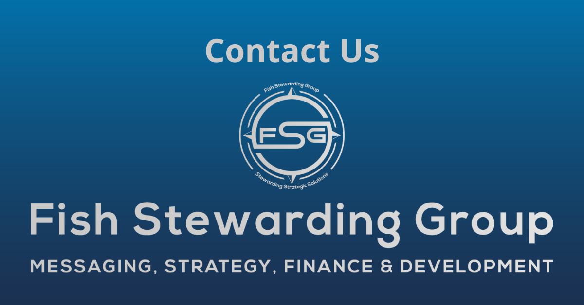 A rectangular Featured Image graphic for the Contact Us Page. The background is a blue gradient color that goes from a dark blue on the bottom to a lighter blue on top. The text in gray on top reads Contact Us. The text in gray on the bottom center reads: Fish Stewarding Group and beneath that, the text reads Messaging, Strategy, Finance and Development. In the center above the text is the FSG logo in gray. The logo has the letters FSG in the middle with a circle with four pointed arrows facing north, south, east and west with the S connected to that circle. Four rounded lines make the next circle of the circle and the last layer is a thin circle with the text on the Bottom that reads Stewarding Strategist Solutions and on top, the text reads Fish Stewarding Group.