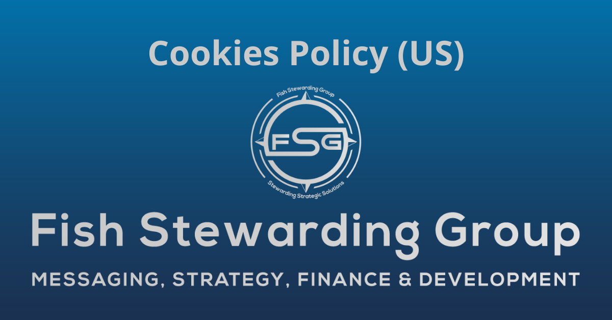 A rectangular Featured Image graphic for the Cookies Policy Page. The background is a blue gradient color that goes from a dark blue on the bottom to a lighter blue on top. The text in gray on top reads Cookies Policy (US). The text in gray on the bottom center reads: Fish Stewarding Group and beneath that, the text reads Messaging, Strategy, Finance and Development. In the center above the text is the FSG logo in gray. The logo has the letters FSG in the middle with a circle with four pointed arrows facing north, south, east and west with the S connected to that circle. Four rounded lines make the next circle of the circle and the last layer is a thin circle with the text on the Bottom that reads Stewarding Strategist Solutions and on top, the text reads Fish Stewarding Group.