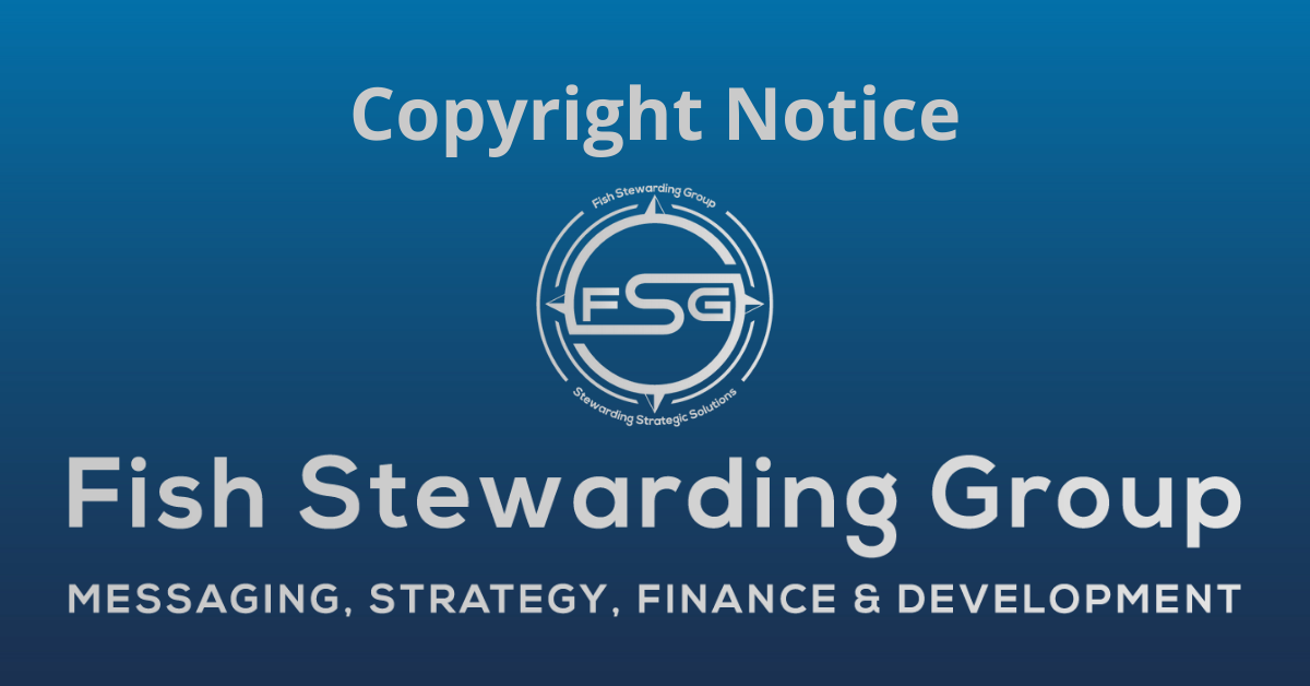 A rectangular Featured Image graphic for the Copyright Notice Page. The background is a blue gradient color that goes from a dark blue on the bottom to a lighter blue on top. The text in gray on top reads Copyright Notice. The text in gray on the bottom center reads: Fish Stewarding Group and beneath that, the text reads Messaging, Strategy, Finance and Development. In the center above the text is the FSG logo in gray. The logo has the letters FSG in the middle with a circle with four pointed arrows facing north, south, east and west with the S connected to that circle. Four rounded lines make the next circle of the circle and the last layer is a thin circle with the text on the Bottom that reads Stewarding Strategist Solutions and on top, the text reads Fish Stewarding Group.