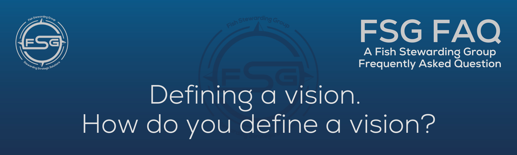 A rectangular and long thing Footer FAQ Image on the bottom of the Defining a vision? Page on the website. The background is a blue gradient color that goes from a dark blue on the bottom to a lighter blue on top. The text in lower center of the image in a light gray text that reads: Defining a vision? The text in gray in the upper right corner reads: FSG FAQ. Right beneath that is more gray text in a smaller font that reads: A Fish Stewarding Group Frequently Asked Question. On the upper left side is the FSG Logo in gray. The logo has the letters FSG in the middle with a circle with four pointed arrows facing north, south, east and west with the S connected to that circle. Four rounded lines make the next circle of the circle and the last layer is a thin circle with the text on the Bottom that reads Stewarding Strategist Solutions and on top, the text reads Fish Stewarding Group. And Lastly in the center background of the image is a watermarked FSG logo, faded in blue, in the background.