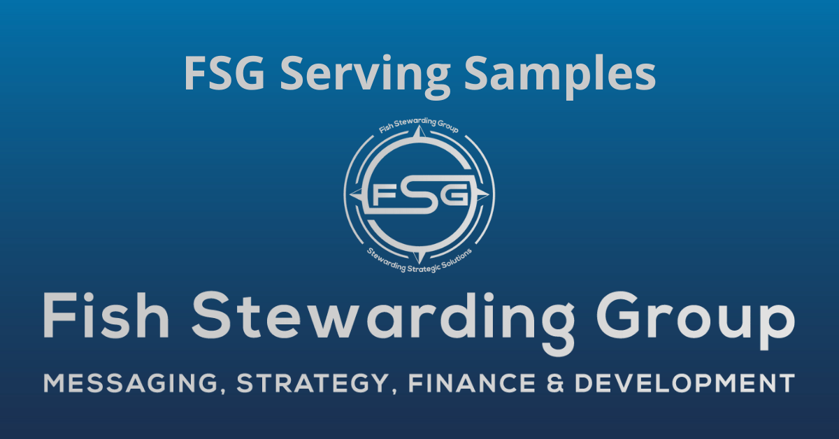 A rectangular Featured Image graphic for the FSG Serving Samples page. The background is a blue gradient color that goes from a dark blue on the bottom to a lighter blue on top. The text in gray on top reads FSG Serving Samples. The text in gray on the bottom center reads: Fish Stewarding Group and beneath that, the text reads Messaging, Strategy, Finance and Development. In the center above the text is the FSG logo in gray. The logo has the letters FSG in the middle with a circle with four pointed arrows facing north, south, east and west with the S connected to that circle. Four rounded lines make the next circle of the circle and the last layer is a thin circle with the text on the Bottom that reads Stewarding Strategist Solutions and on top, the text reads Fish Stewarding Group.