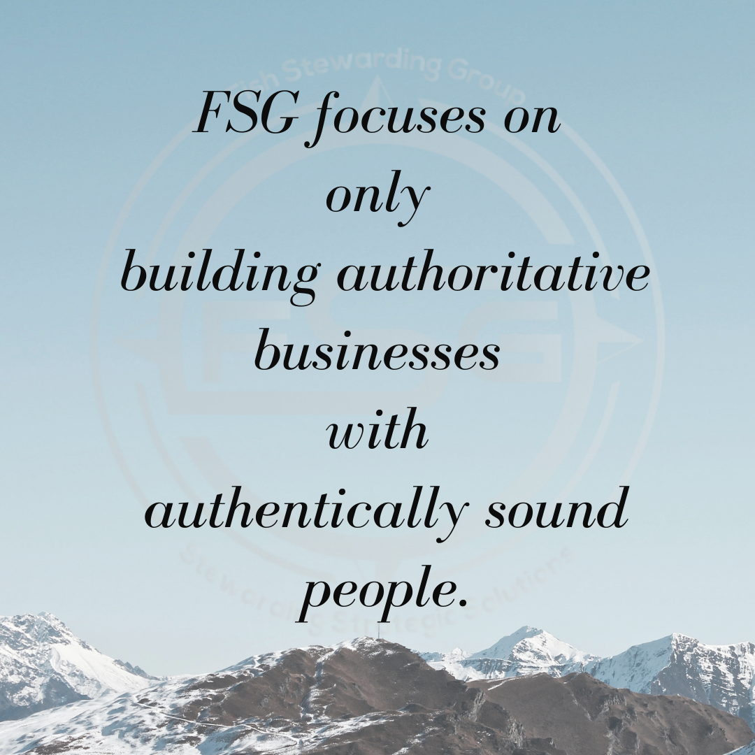 An image of a light morning sky over a series of snow capped mountain tops with the black text in the center that reads: FSG focuses on only building authoritative businesses with authentically sound people. In the background is a watermark of the FSG logo in gray. The logo has the letters FSG in the middle with a circle with four pointed arrows facing north, south, east and west with the S connected to each side of that circle. Four rounded lines make the next circle of the logo. And the last layer is a thin circle with the text on the Bottom that reads Stewarding Strategist Solutions and on top, the text reads Fish Stewarding Group.