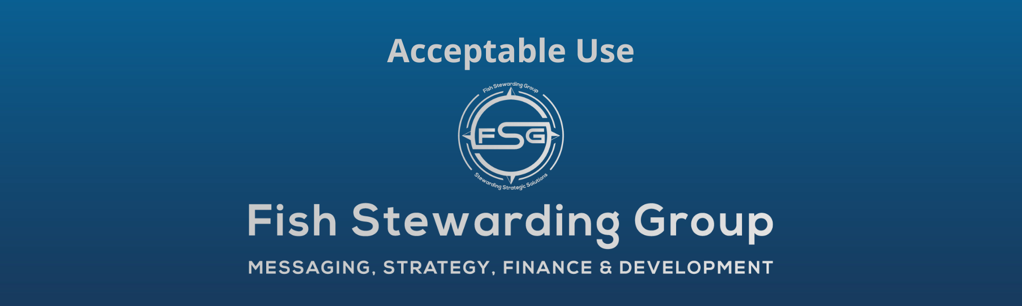 A thin rectangular Footer graphic for the Acceptable Use page. The background is a blue gradient color that goes from a dark blue on the bottom to a lighter blue on top. The text in gray on top reads Acceptable Use and FAQs. The text in gray on the bottom center reads: Fish Stewarding Group and beneath that, the text reads Messaging, Strategy, Finance and Development. In the center above the text is the FSG logo in gray. The logo has the letters FSG in the middle with a circle with four pointed arrows facing north, south, east and west with the S connected to that circle. Four rounded lines make the next circle of the circle and the last layer is a thin circle with the text on the Bottom that reads Stewarding Strategist Solutions and on top, the text reads Fish Stewarding Group.