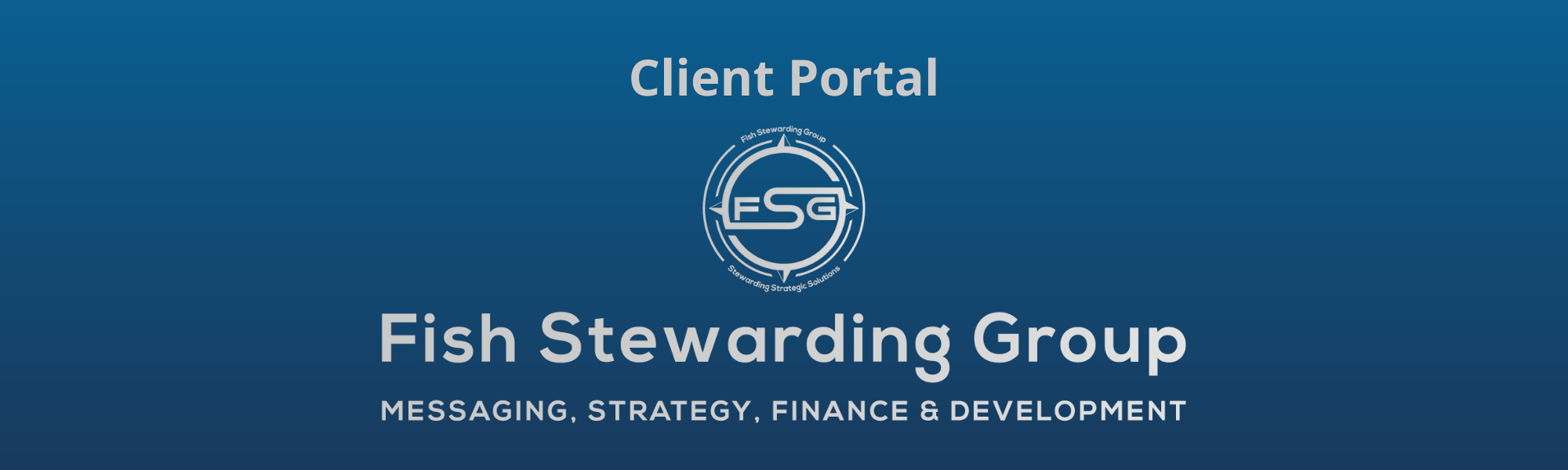 A thin rectangular Footer graphic for the Client Portal page. The background is a blue gradient color that goes from a dark blue on the bottom to a lighter blue on top. The text in gray on top reads Client Portal and FAQs. The text in gray on the bottom center reads: Fish Stewarding Group and beneath that, the text reads Messaging, Strategy, Finance and Development. In the center above the text is the FSG logo in gray. The logo has the letters FSG in the middle with a circle with four pointed arrows facing north, south, east and west with the S connected to that circle. Four rounded lines make the next circle of the circle and the last layer is a thin circle with the text on the Bottom that reads Stewarding Strategist Solutions and on top, the text reads Fish Stewarding Group.
