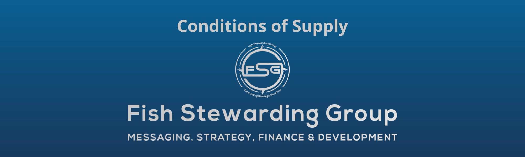 A thin rectangular Footer graphic for the Conditions of Supply page. The background is a blue gradient color that goes from a dark blue on the bottom to a lighter blue on top. The text in gray on top reads Conditions of Supply and FAQs. The text in gray on the bottom center reads: Fish Stewarding Group and beneath that, the text reads Messaging, Strategy, Finance and Development. In the center above the text is the FSG logo in gray. The logo has the letters FSG in the middle with a circle with four pointed arrows facing north, south, east and west with the S connected to that circle. Four rounded lines make the next circle of the circle and the last layer is a thin circle with the text on the Bottom that reads Stewarding Strategist Solutions and on top, the text reads Fish Stewarding Group.