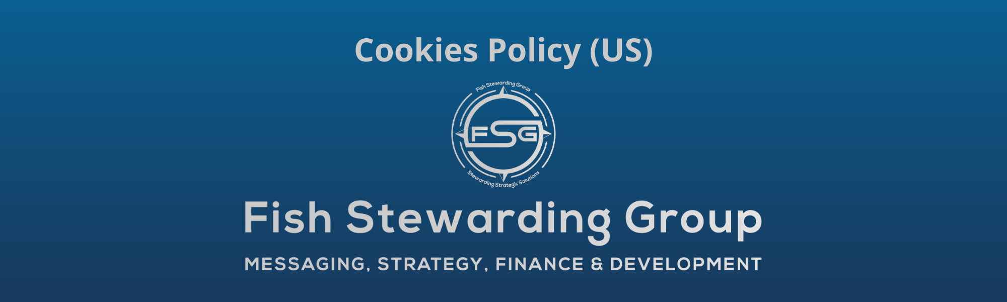 A thin rectangular Footer graphic for the Cookies Policy (US) page. The background is a blue gradient color that goes from a dark blue on the bottom to a lighter blue on top. The text in gray on top reads Cookies Policy (US) and FAQs. The text in gray on the bottom center reads: Fish Stewarding Group and beneath that, the text reads Messaging, Strategy, Finance and Development. In the center above the text is the FSG logo in gray. The logo has the letters FSG in the middle with a circle with four pointed arrows facing north, south, east and west with the S connected to that circle. Four rounded lines make the next circle of the circle and the last layer is a thin circle with the text on the Bottom that reads Stewarding Strategist Solutions and on top, the text reads Fish Stewarding Group.