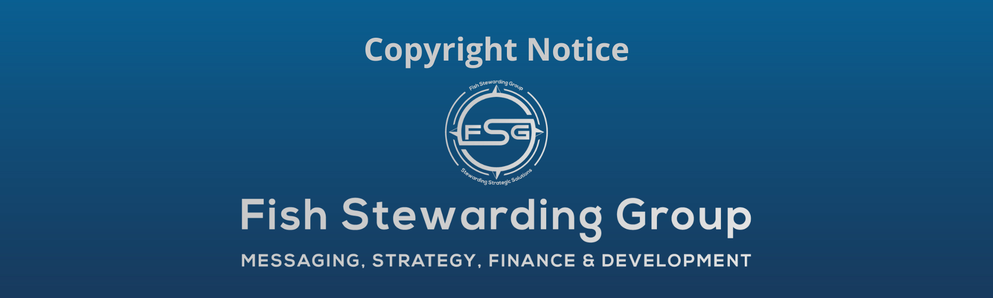 A thin rectangular Footer graphic for the Copyright Notice page. The background is a blue gradient color that goes from a dark blue on the bottom to a lighter blue on top. The text in gray on top reads Copyright Notice and FAQs. The text in gray on the bottom center reads: Fish Stewarding Group and beneath that, the text reads Messaging, Strategy, Finance and Development. In the center above the text is the FSG logo in gray. The logo has the letters FSG in the middle with a circle with four pointed arrows facing north, south, east and west with the S connected to that circle. Four rounded lines make the next circle of the circle and the last layer is a thin circle with the text on the Bottom that reads Stewarding Strategist Solutions and on top, the text reads Fish Stewarding Group.