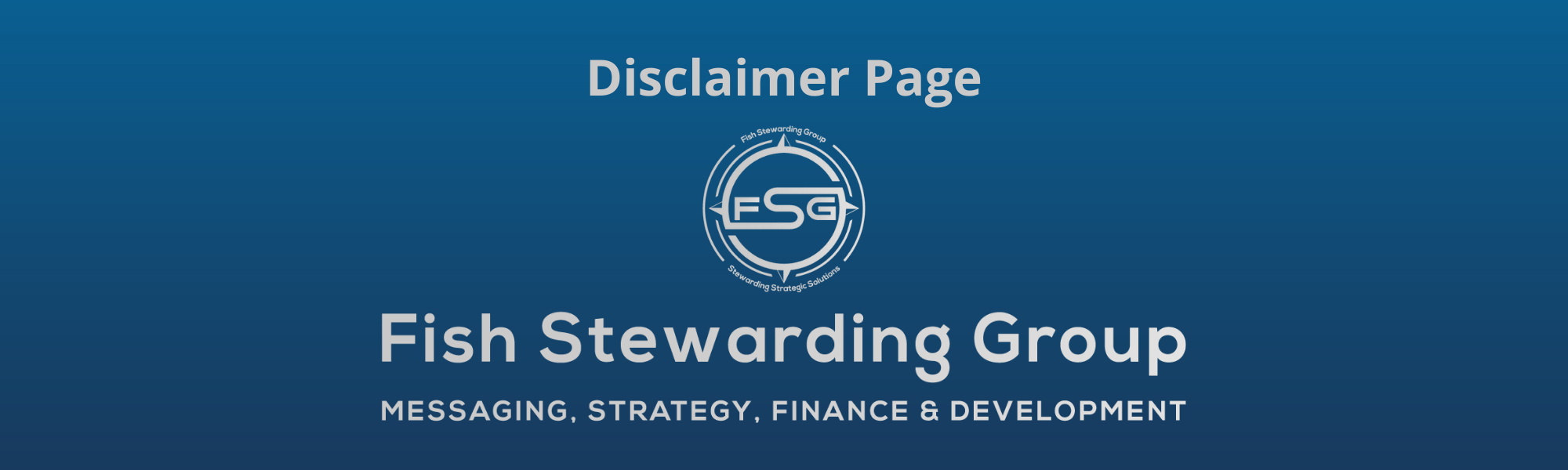 A thin rectangular Footer graphic for the Disclaimer Page page. The background is a blue gradient color that goes from a dark blue on the bottom to a lighter blue on top. The text in gray on top reads Disclaimer Page and FAQs. The text in gray on the bottom center reads: Fish Stewarding Group and beneath that, the text reads Messaging, Strategy, Finance and Development. In the center above the text is the FSG logo in gray. The logo has the letters FSG in the middle with a circle with four pointed arrows facing north, south, east and west with the S connected to that circle. Four rounded lines make the next circle of the circle and the last layer is a thin circle with the text on the Bottom that reads Stewarding Strategist Solutions and on top, the text reads Fish Stewarding Group.