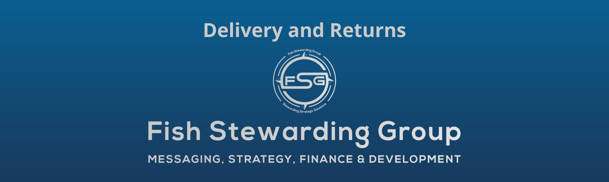 A thin rectangular Footer graphic for the Delivery and Returns page. The background is a blue gradient color that goes from a dark blue on the bottom to a lighter blue on top. The text in gray on top reads Delivery and Returns and FAQs. The text in gray on the bottom center reads: Fish Stewarding Group and beneath that, the text reads Messaging, Strategy, Finance and Development. In the center above the text is the FSG logo in gray. The logo has the letters FSG in the middle with a circle with four pointed arrows facing north, south, east and west with the S connected to that circle. Four rounded lines make the next circle of the circle and the last layer is a thin circle with the text on the Bottom that reads Stewarding Strategist Solutions and on top, the text reads Fish Stewarding Group.