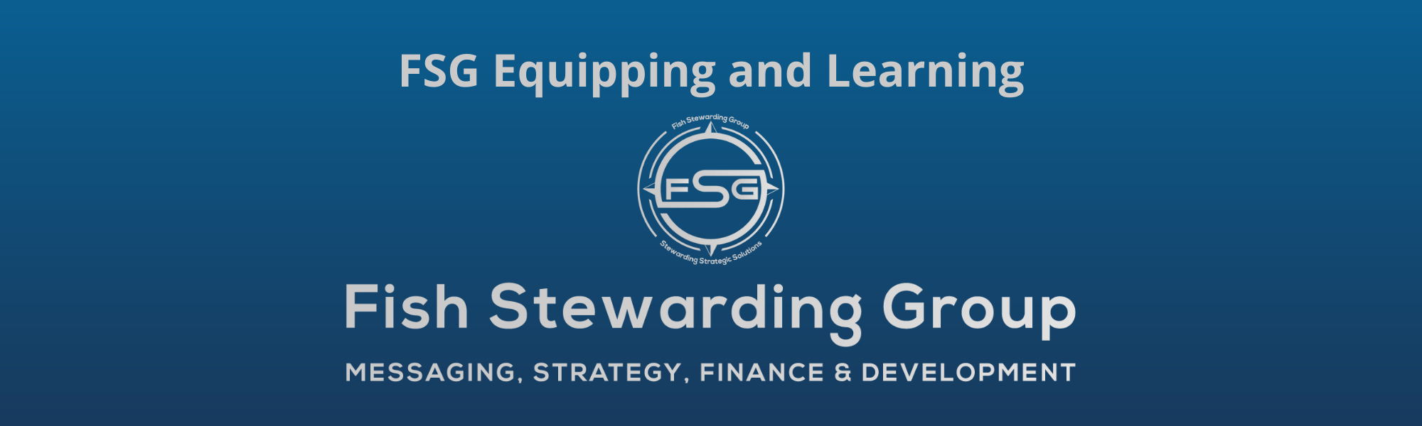 A thin rectangular Footer graphic for the FSG Equipping and Learning page. The background is a blue gradient color that goes from a dark blue on the bottom to a lighter blue on top. The text in gray on top reads FSG Equipping and Learning. The text in gray on the bottom center reads: Fish Stewarding Group and beneath that, the text reads Messaging, Strategy, Finance and Development. In the center above the text is the FSG logo in gray. The logo has the letters FSG in the middle with a circle with four pointed arrows facing north, south, east and west with the S connected to that circle. Four rounded lines make the next circle of the circle and the last layer is a thin circle with the text on the Bottom that reads Stewarding Strategist Solutions and on top, the text reads Fish Stewarding Group.
