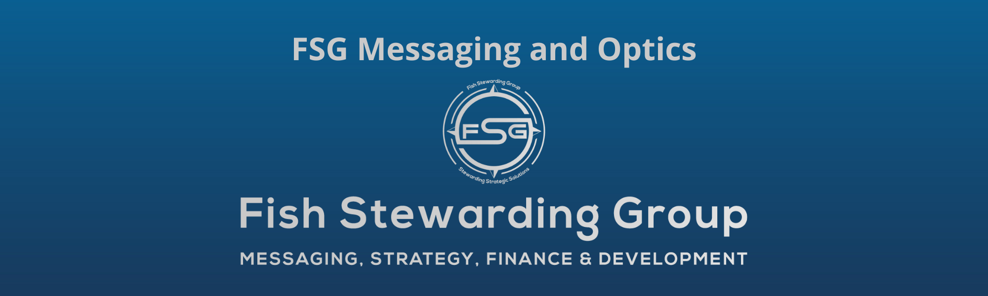A thin rectangular Footer graphic for the FSG Messaging and Optics page. The background is a blue gradient color that goes from a dark blue on the bottom to a lighter blue on top. The text in gray on top reads FSG Messaging and Optics. The text in gray on the bottom center reads: Fish Stewarding Group and beneath that, the text reads Messaging, Strategy, Finance and Development. In the center above the text is the FSG logo in gray. The logo has the letters FSG in the middle with a circle with four pointed arrows facing north, south, east and west with the S connected to that circle. Four rounded lines make the next circle of the circle and the last layer is a thin circle with the text on the Bottom that reads Stewarding Strategist Solutions and on top, the text reads Fish Stewarding Group.