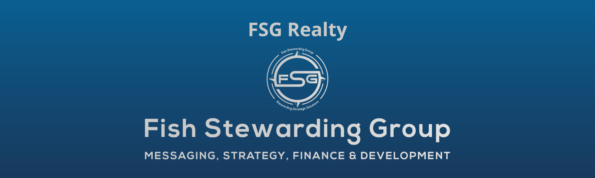A thin rectangular Footer graphic for the FSG Realty page. The background is a blue gradient color that goes from a dark blue on the bottom to a lighter blue on top. The text in gray on top reads FSG Realty. The text in gray on the bottom center reads: Fish Stewarding Group and beneath that, the text reads Messaging, Strategy, Finance and Development. In the center above the text is the FSG logo in gray. The logo has the letters FSG in the middle with a circle with four pointed arrows facing north, south, east and west with the S connected to that circle. Four rounded lines make the next circle of the circle and the last layer is a thin circle with the text on the Bottom that reads Stewarding Strategist Solutions and on top, the text reads Fish Stewarding Group.