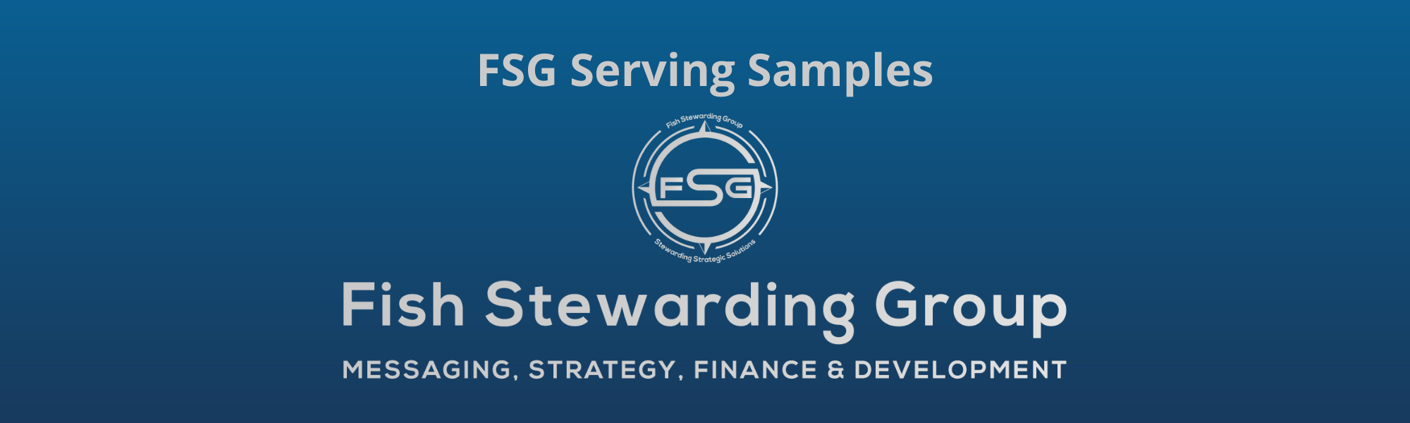 A thin rectangular Footer graphic for the FSG Serving Samples page. The background is a blue gradient color that goes from a dark blue on the bottom to a lighter blue on top. The text in gray on top reads FSG Serving Samples. The text in gray on the bottom center reads: Fish Stewarding Group and beneath that, the text reads Messaging, Strategy, Finance and Development. In the center above the text is the FSG logo in gray. The logo has the letters FSG in the middle with a circle with four pointed arrows facing north, south, east and west with the S connected to that circle. Four rounded lines make the next circle of the circle and the last layer is a thin circle with the text on the Bottom that reads Stewarding Strategist Solutions and on top, the text reads Fish Stewarding Group.