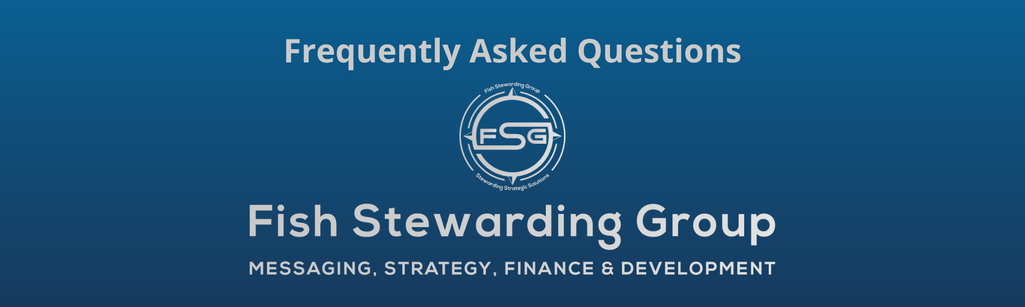A thin rectangular Footer graphic for the FSG Frequently Asked Questions page and FAQs. The background is a blue gradient color that goes from a dark blue on the bottom to a lighter blue on top. The text in gray on top reads FSG Frequently Asked Questions and FAQs. The text in gray on the bottom center reads: Fish Stewarding Group and beneath that, the text reads Messaging, Strategy, Finance and Development. In the center above the text is the FSG logo in gray. The logo has the letters FSG in the middle with a circle with four pointed arrows facing north, south, east and west with the S connected to that circle. Four rounded lines make the next circle of the circle and the last layer is a thin circle with the text on the Bottom that reads Stewarding Strategist Solutions and on top, the text reads Fish Stewarding Group.