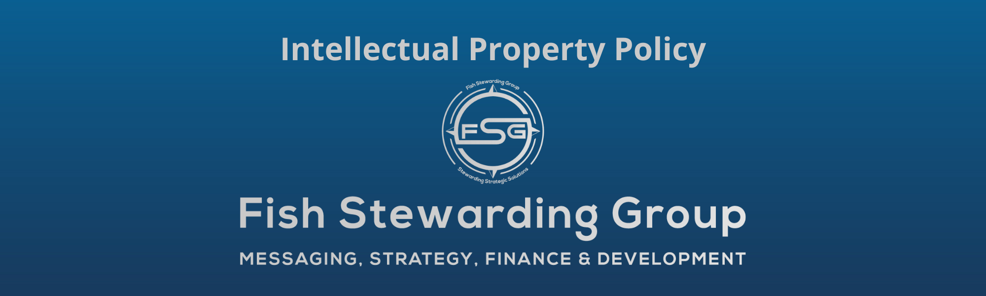 A thin rectangular Footer graphic for the Intellectual Property Policy page. The background is a blue gradient color that goes from a dark blue on the bottom to a lighter blue on top. The text in gray on top reads Intellectual Property Policy. The text in gray on the bottom center reads: Fish Stewarding Group and beneath that, the text reads Messaging, Strategy, Finance and Development. In the center above the text is the FSG logo in gray. The logo has the letters FSG in the middle with a circle with four pointed arrows facing north, south, east and west with the S connected to that circle. Four rounded lines make the next circle of the circle and the last layer is a thin circle with the text on the Bottom that reads Stewarding Strategist Solutions and on top, the text reads Fish Stewarding Group.