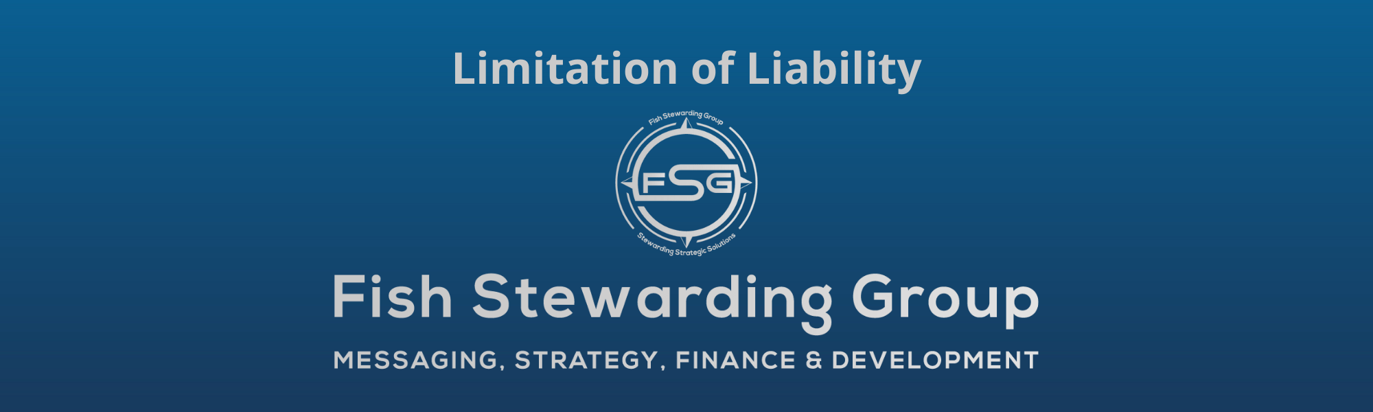 A thin rectangular Footer graphic for the Limitation of Liability page. The background is a blue gradient color that goes from a dark blue on the bottom to a lighter blue on top. The text in gray on top reads Limitation of Liability. The text in gray on the bottom center reads: Fish Stewarding Group and beneath that, the text reads Messaging, Strategy, Finance and Development. In the center above the text is the FSG logo in gray. The logo has the letters FSG in the middle with a circle with four pointed arrows facing north, south, east and west with the S connected to that circle. Four rounded lines make the next circle of the circle and the last layer is a thin circle with the text on the Bottom that reads Stewarding Strategist Solutions and on top, the text reads Fish Stewarding Group.