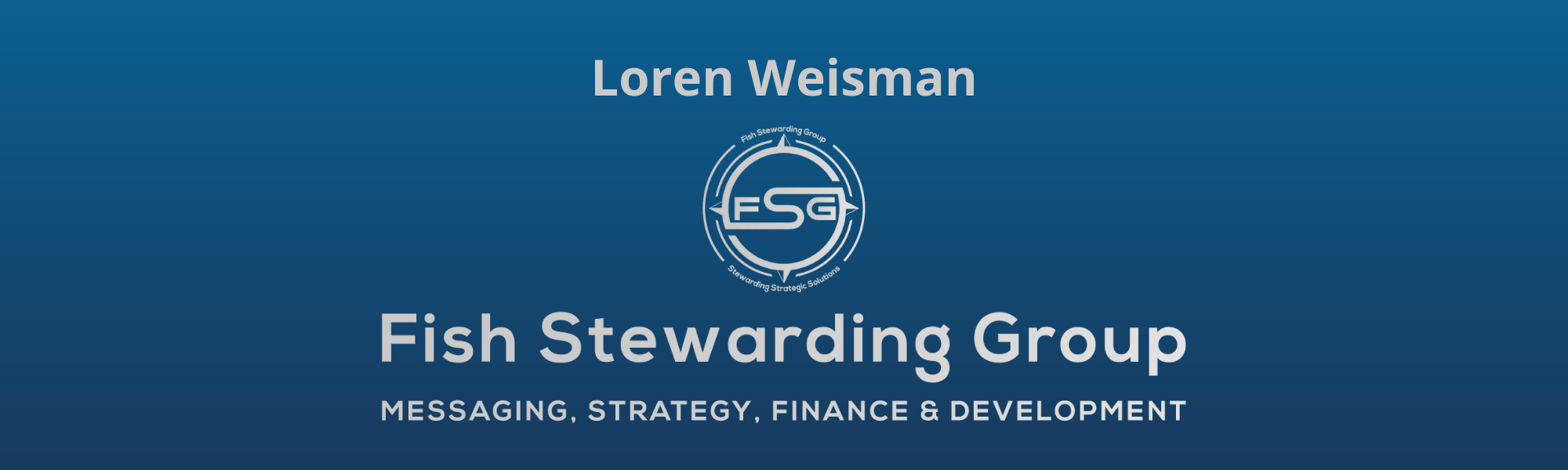 A thin rectangular Footer graphic for the Loren Weisman page. The background is a blue gradient color that goes from a dark blue on the bottom to a lighter blue on top. The text in gray on top reads Loren Weisman. The text in gray on the bottom center reads: Fish Stewarding Group and beneath that, the text reads Messaging, Strategy, Finance and Development. In the center above the text is the FSG logo in gray. The logo has the letters FSG in the middle with a circle with four pointed arrows facing north, south, east and west with the S connected to that circle. Four rounded lines make the next circle of the circle and the last layer is a thin circle with the text on the Bottom that reads Stewarding Strategist Solutions and on top, the text reads Fish Stewarding Group.