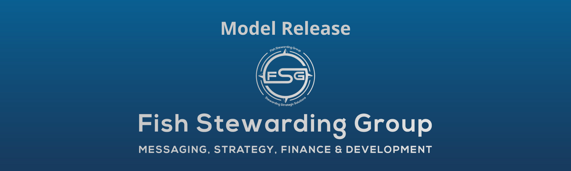 A thin rectangular Footer graphic for the Model Release page. The background is a blue gradient color that goes from a dark blue on the bottom to a lighter blue on top. The text in gray on top reads Model Release. The text in gray on the bottom center reads: Fish Stewarding Group and beneath that, the text reads Messaging, Strategy, Finance and Development. In the center above the text is the FSG logo in gray. The logo has the letters FSG in the middle with a circle with four pointed arrows facing north, south, east and west with the S connected to that circle. Four rounded lines make the next circle of the circle and the last layer is a thin circle with the text on the Bottom that reads Stewarding Strategist Solutions and on top, the text reads Fish Stewarding Group.