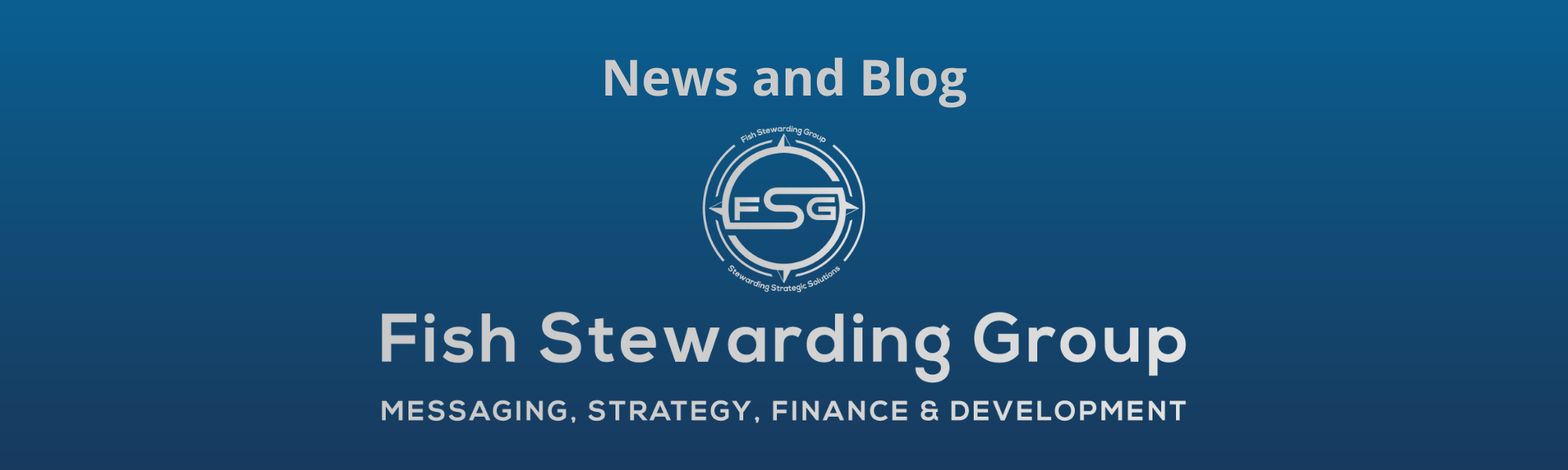 A thin rectangular Footer graphic for the News and Blog page. The background is a blue gradient color that goes from a dark blue on the bottom to a lighter blue on top. The text in gray on top reads News and Blog. The text in gray on the bottom center reads: Fish Stewarding Group and beneath that, the text reads Messaging, Strategy, Finance and Development. In the center above the text is the FSG logo in gray. The logo has the letters FSG in the middle with a circle with four pointed arrows facing north, south, east and west with the S connected to that circle. Four rounded lines make the next circle of the circle and the last layer is a thin circle with the text on the Bottom that reads Stewarding Strategist Solutions and on top, the text reads Fish Stewarding Group.