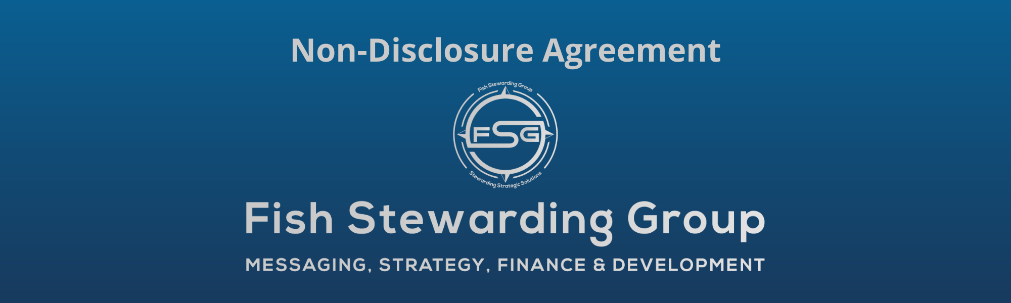 A thin rectangular Footer graphic for the Non-Disclosure Agreement page. The background is a blue gradient color that goes from a dark blue on the bottom to a lighter blue on top. The text in gray on top reads Non-Disclosure Agreement. The text in gray on the bottom center reads: Fish Stewarding Group and beneath that, the text reads Messaging, Strategy, Finance and Development. In the center above the text is the FSG logo in gray. The logo has the letters FSG in the middle with a circle with four pointed arrows facing north, south, east and west with the S connected to that circle. Four rounded lines make the next circle of the circle and the last layer is a thin circle with the text on the Bottom that reads Stewarding Strategist Solutions and on top, the text reads Fish Stewarding Group.