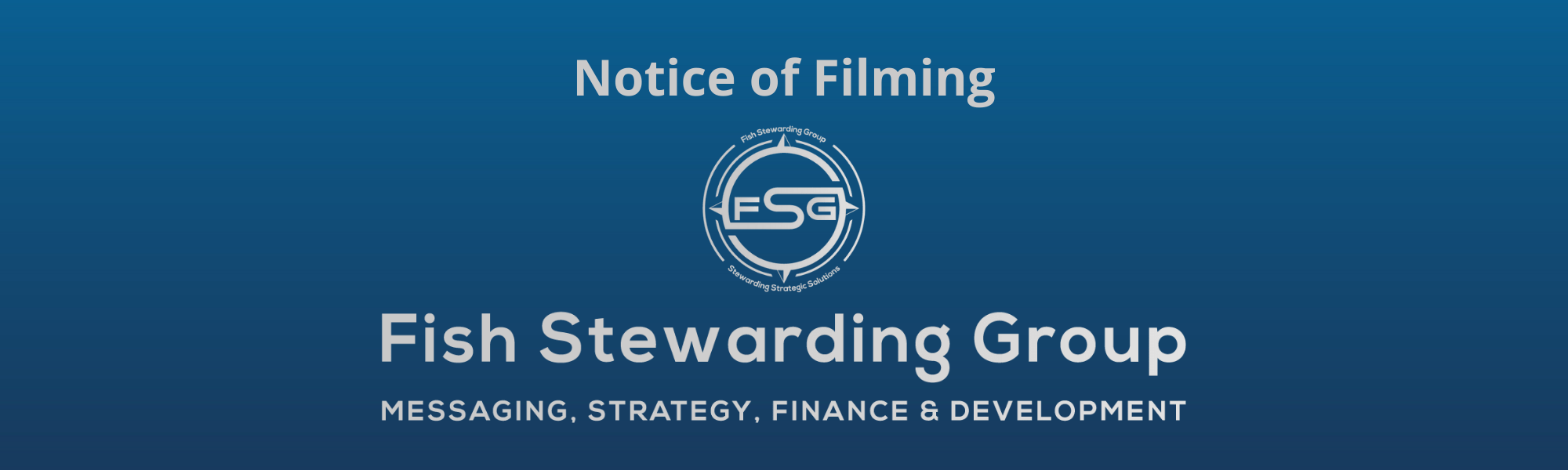 A thin rectangular Footer graphic for the Notice of Filming page. The background is a blue gradient color that goes from a dark blue on the bottom to a lighter blue on top. The text in gray on top reads Notice of Filming. The text in gray on the bottom center reads: Fish Stewarding Group and beneath that, the text reads Messaging, Strategy, Finance and Development. In the center above the text is the FSG logo in gray. The logo has the letters FSG in the middle with a circle with four pointed arrows facing north, south, east and west with the S connected to that circle. Four rounded lines make the next circle of the circle and the last layer is a thin circle with the text on the Bottom that reads Stewarding Strategist Solutions and on top, the text reads Fish Stewarding Group.