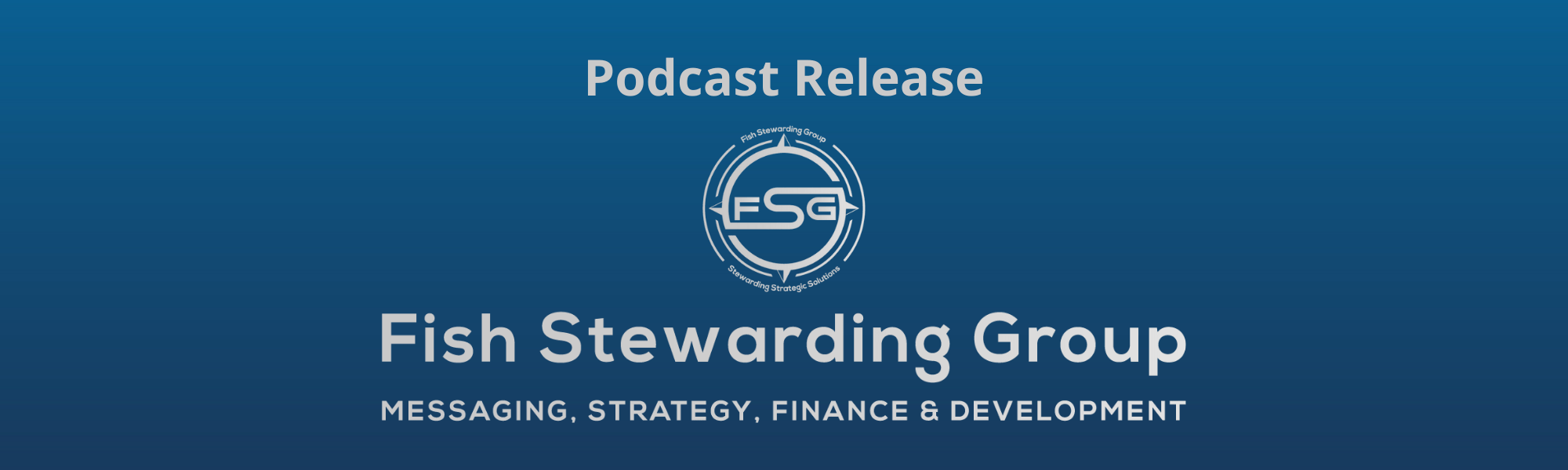 A thin rectangular Footer graphic for the Podcast Release page. The background is a blue gradient color that goes from a dark blue on the bottom to a lighter blue on top. The text in gray on top reads Podcast Release. The text in gray on the bottom center reads: Fish Stewarding Group and beneath that, the text reads Messaging, Strategy, Finance and Development. In the center above the text is the FSG logo in gray. The logo has the letters FSG in the middle with a circle with four pointed arrows facing north, south, east and west with the S connected to that circle. Four rounded lines make the next circle of the circle and the last layer is a thin circle with the text on the Bottom that reads Stewarding Strategist Solutions and on top, the text reads Fish Stewarding Group.