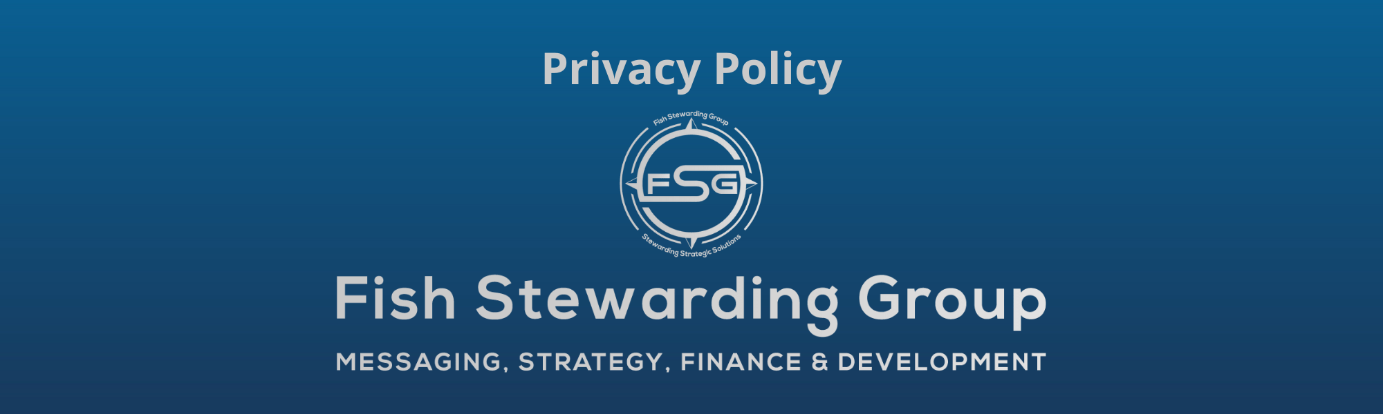 A thin rectangular Footer graphic for the Privacy Policy page. The background is a blue gradient color that goes from a dark blue on the bottom to a lighter blue on top. The text in gray on top reads Privacy Policy. The text in gray on the bottom center reads: Fish Stewarding Group and beneath that, the text reads Messaging, Strategy, Finance and Development. In the center above the text is the FSG logo in gray. The logo has the letters FSG in the middle with a circle with four pointed arrows facing north, south, east and west with the S connected to that circle. Four rounded lines make the next circle of the circle and the last layer is a thin circle with the text on the Bottom that reads Stewarding Strategist Solutions and on top, the text reads Fish Stewarding Group.