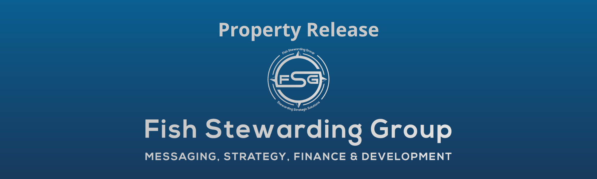 A thin rectangular Footer graphic for the Property Release page. The background is a blue gradient color that goes from a dark blue on the bottom to a lighter blue on top. The text in gray on top reads Property Release. The text in gray on the bottom center reads: Fish Stewarding Group and beneath that, the text reads Messaging, Strategy, Finance and Development. In the center above the text is the FSG logo in gray. The logo has the letters FSG in the middle with a circle with four pointed arrows facing north, south, east and west with the S connected to that circle. Four rounded lines make the next circle of the circle and the last layer is a thin circle with the text on the Bottom that reads Stewarding Strategist Solutions and on top, the text reads Fish Stewarding Group.