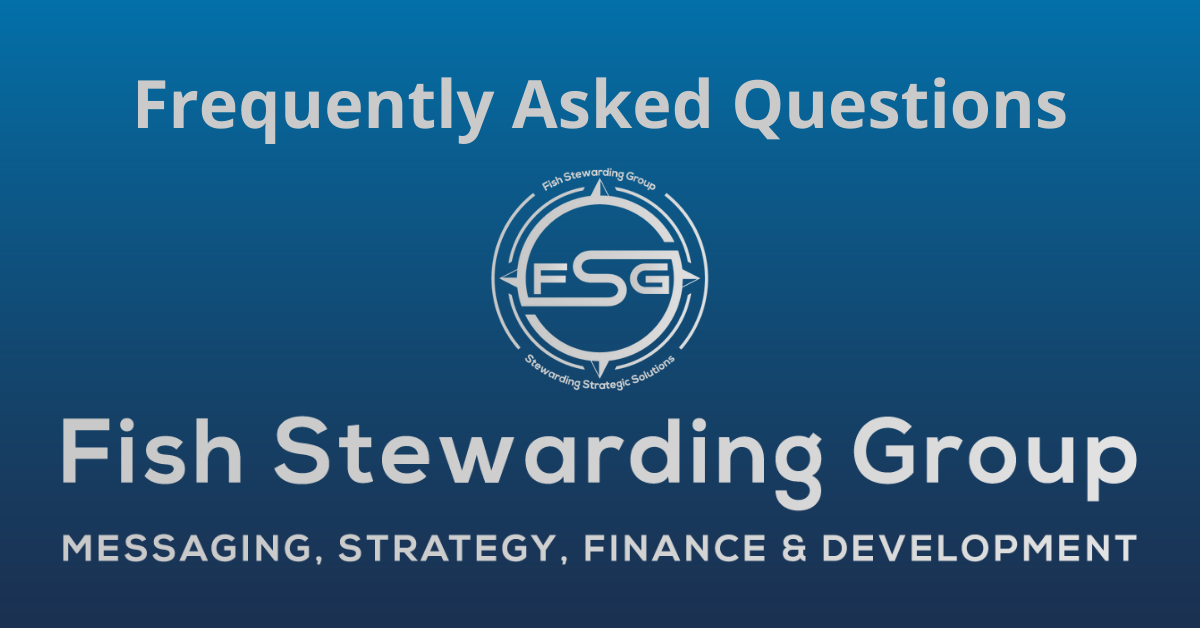 A rectangular Featured Image graphic for the Frequently Asked Questions Page. The background is a blue gradient color that goes from a dark blue on the bottom to a lighter blue on top. The text in gray on top reads Frequently Asked Questions. The text in gray on the bottom center reads: Fish Stewarding Group and beneath that, the text reads Messaging, Strategy, Finance and Development. In the center above the text is the FSG logo in gray. The logo has the letters FSG in the middle with a circle with four pointed arrows facing north, south, east and west with the S connected to that circle. Four rounded lines make the next circle of the circle and the last layer is a thin circle with the text on the Bottom that reads Stewarding Strategist Solutions and on top, the text reads Fish Stewarding Group.