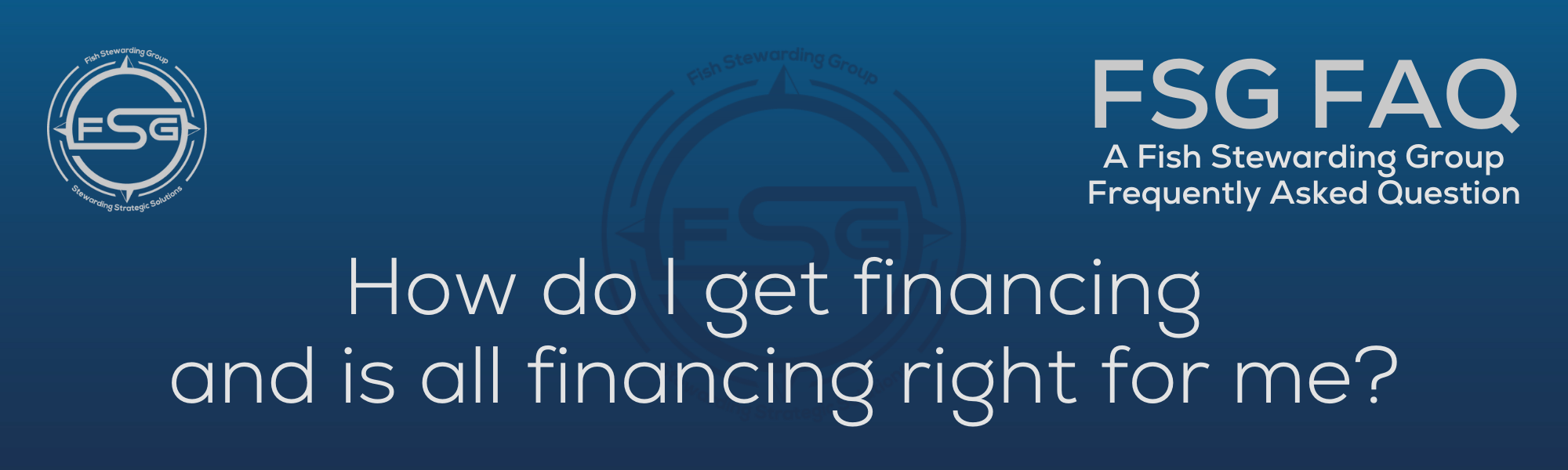 A rectangular and long thing Footer FAQ Image on the bottom of the How do I get financing? Page on the website. The background is a blue gradient color that goes from a dark blue on the bottom to a lighter blue on top. The text in lower center of the image in a light gray text that reads: How do I get financing? The text in gray in the upper right corner reads: FSG FAQ. Right beneath that is more gray text in a smaller font that reads: A Fish Stewarding Group Frequently Asked Question. On the upper left side is the FSG Logo in gray. The logo has the letters FSG in the middle with a circle with four pointed arrows facing north, south, east and west with the S connected to that circle. Four rounded lines make the next circle of the circle and the last layer is a thin circle with the text on the Bottom that reads Stewarding Strategist Solutions and on top, the text reads Fish Stewarding Group. And Lastly in the center background of the image is a watermarked FSG logo, faded in blue, in the background.