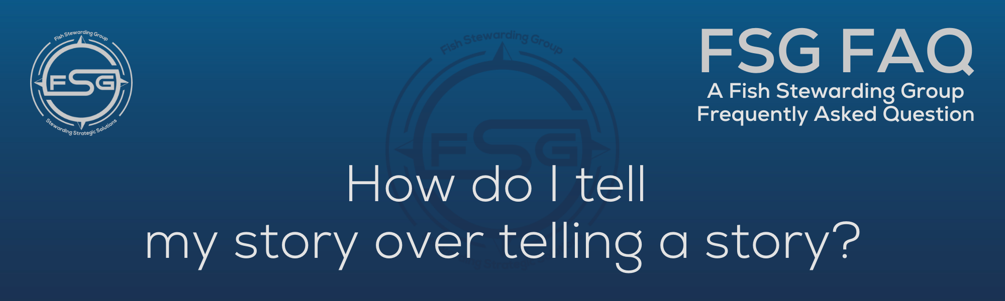 A rectangular and long thing Footer FAQ Image on the bottom of the How do I tell my story? Page on the website. The background is a blue gradient color that goes from a dark blue on the bottom to a lighter blue on top. The text in lower center of the image in a light gray text that reads: How do I tell my story? The text in gray in the upper right corner reads: FSG FAQ. Right beneath that is more gray text in a smaller font that reads: A Fish Stewarding Group Frequently Asked Question. On the upper left side is the FSG Logo in gray. The logo has the letters FSG in the middle with a circle with four pointed arrows facing north, south, east and west with the S connected to that circle. Four rounded lines make the next circle of the circle and the last layer is a thin circle with the text on the Bottom that reads Stewarding Strategist Solutions and on top, the text reads Fish Stewarding Group. And Lastly in the center background of the image is a watermarked FSG logo, faded in blue, in the background.