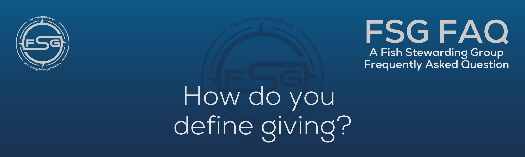 A rectangular and long thing Footer FAQ Image on the bottom of the How do you define giving? Page on the website. The background is a blue gradient color that goes from a dark blue on the bottom to a lighter blue on top. The text in lower center of the image in a light gray text that reads: How do you define giving? The text in gray in the upper right corner reads: FSG FAQ. Right beneath that is more gray text in a smaller font that reads: A Fish Stewarding Group Frequently Asked Question. On the upper left side is the FSG Logo in gray. The logo has the letters FSG in the middle with a circle with four pointed arrows facing north, south, east and west with the S connected to that circle. Four rounded lines make the next circle of the circle and the last layer is a thin circle with the text on the Bottom that reads Stewarding Strategist Solutions and on top, the text reads Fish Stewarding Group. And Lastly in the center background of the image is a watermarked FSG logo, faded in blue, in the background.