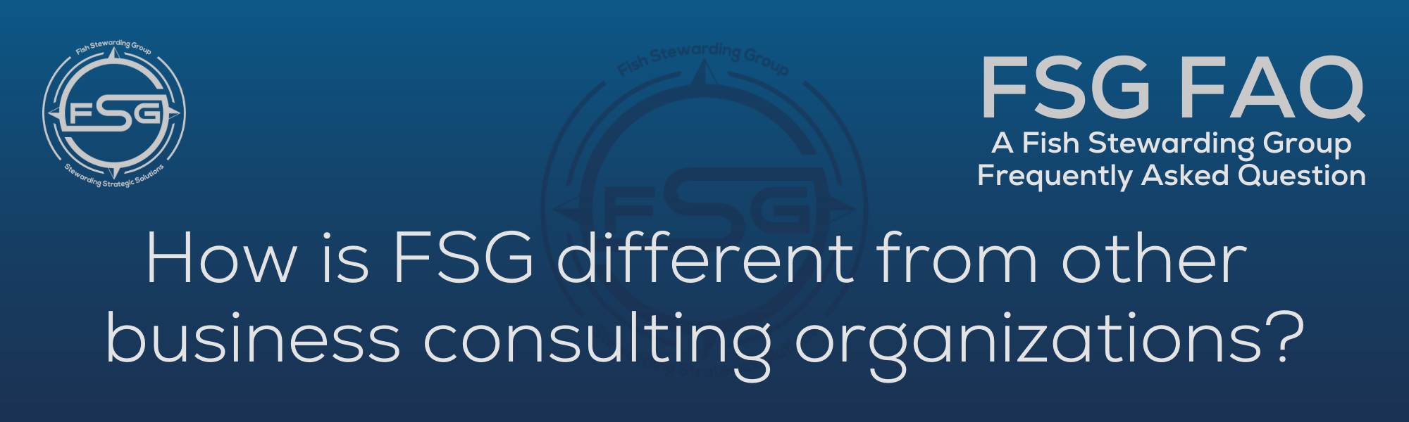 A rectangular and long thing Footer FAQ Image on the bottom of the How is FSG different? Page on the website. The background is a blue gradient color that goes from a dark blue on the bottom to a lighter blue on top. The text in lower center of the image in a light gray text that reads: How is FSG different? The text in gray in the upper right corner reads: FSG FAQ. Right beneath that is more gray text in a smaller font that reads: A Fish Stewarding Group Frequently Asked Question. On the upper left side is the FSG Logo in gray. The logo has the letters FSG in the middle with a circle with four pointed arrows facing north, south, east and west with the S connected to that circle. Four rounded lines make the next circle of the circle and the last layer is a thin circle with the text on the Bottom that reads Stewarding Strategist Solutions and on top, the text reads Fish Stewarding Group. And Lastly in the center background of the image is a watermarked FSG logo, faded in blue, in the background.