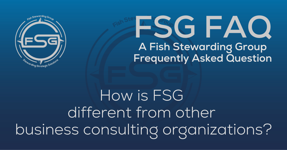 A rectangular Featured FAQ Image for the How is FSG different from other business consulting organizations? Frequently Asked Question Page on the website. The background is a blue gradient color that goes from a dark blue on the bottom to a lighter blue on top. The text in lower center of the image in a light gray reads: How is FSG different from other business consulting organizations? The text in gray in the upper right corner reads: FSG FAQ. Right beneath that is more gray text in a smaller font that reads: A Fish Stewarding Group Frequently Asked Question. On the upper left side is the FSG Logo in gray. The logo has the letters FSG in the middle with a circle with four pointed arrows facing north, south, east and west with the S connected to that circle. Four rounded lines make the next circle of the circle and the last layer is a thin circle with the text on the Bottom that reads Stewarding Strategist Solutions and on top, the text reads Fish Stewarding Group. And Lastly in the center background of the image is a watermarked FSG logo, faded in blue, in the background.