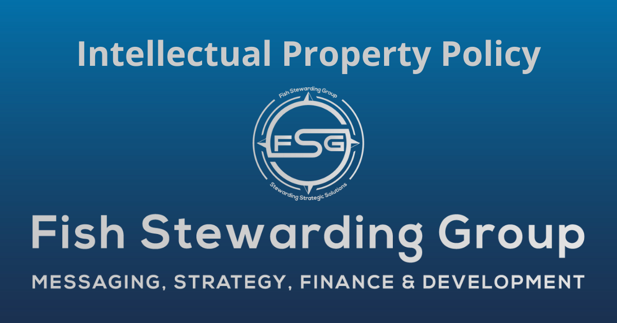 A rectangular Featured Image graphic for the Intellectual Property Policy Page. The background is a blue gradient color that goes from a dark blue on the bottom to a lighter blue on top. The text in gray on top reads Intellectual Property Policy. The text in gray on the bottom center reads: Fish Stewarding Group and beneath that, the text reads Messaging, Strategy, Finance and Development. In the center above the text is the FSG logo in gray. The logo has the letters FSG in the middle with a circle with four pointed arrows facing north, south, east and west with the S connected to that circle. Four rounded lines make the next circle of the circle and the last layer is a thin circle with the text on the Bottom that reads Stewarding Strategist Solutions and on top, the text reads Fish Stewarding Group.