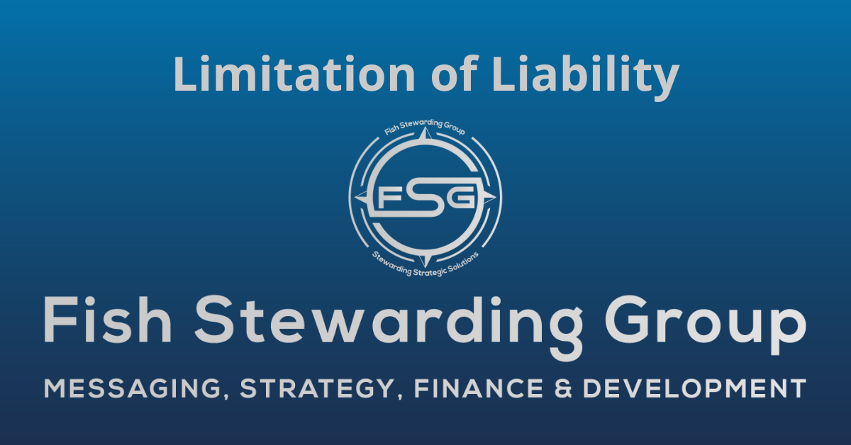 A rectangular Featured Image graphic for the Limitation of Liability Page. The background is a blue gradient color that goes from a dark blue on the bottom to a lighter blue on top. The text in gray on top reads Limitation of Liability. The text in gray on the bottom center reads: Fish Stewarding Group and beneath that, the text reads Messaging, Strategy, Finance and Development. In the center above the text is the FSG logo in gray. The logo has the letters FSG in the middle with a circle with four pointed arrows facing north, south, east and west with the S connected to that circle. Four rounded lines make the next circle of the circle and the last layer is a thin circle with the text on the Bottom that reads Stewarding Strategist Solutions and on top, the text reads Fish Stewarding Group.