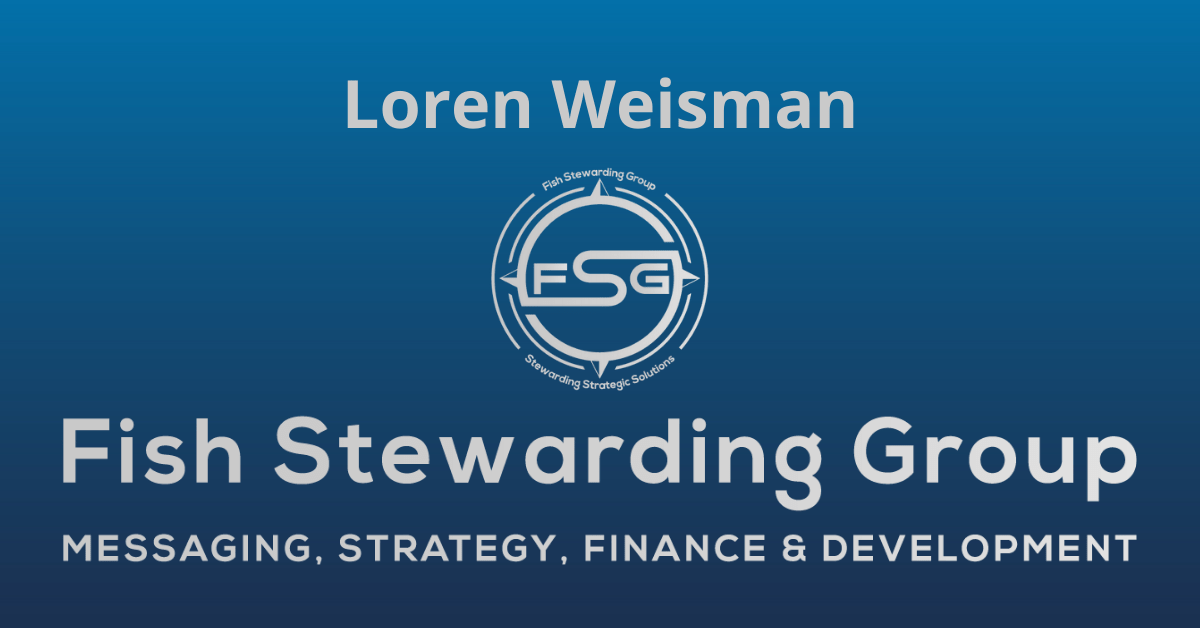 A rectangular Featured Image graphic for the Loren Weisman page. The background is a blue gradient color that goes from a dark blue on the bottom to a lighter blue on top. The text in gray on top reads Loren Weisman. The text in gray on the bottom center reads: Fish Stewarding Group and beneath that, the text reads Messaging, Strategy, Finance and Development. In the center above the text is the FSG logo in gray. The logo has the letters FSG in the middle with a circle with four pointed arrows facing north, south, east and west with the S connected to that circle. Four rounded lines make the next circle of the circle and the last layer is a thin circle with the text on the Bottom that reads Stewarding Strategist Solutions and on top, the text reads Fish Stewarding Group.