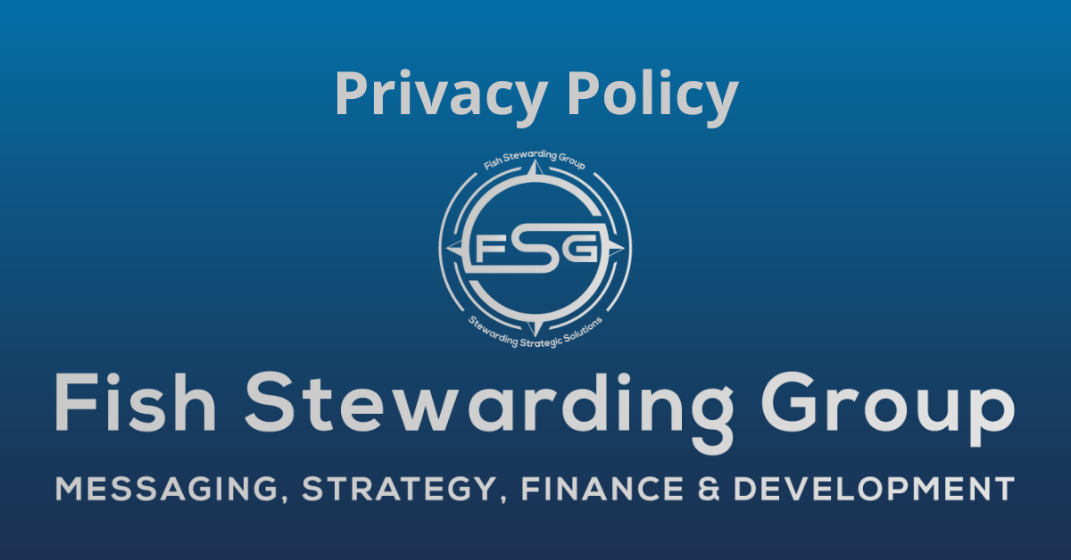 A rectangular Featured Image graphic for the Privacy Policy Page. The background is a blue gradient color that goes from a dark blue on he bottom to a lighter blue on top. The text in gray on top reads Privacy Policy. The text in gray on the bottom center reads: Fish Stewarding Group and beneath that, the text reads Messaging, Strategy, Finance and Development. In the center above the text is the FSG logo in gray. The logo has the letters FSG in the middle with a circle with four pointed arrows facing north, south, east and west with the S connected to that circle. Four rounded lines make the next circle of the circle and the last layer is a thin circle with the text on the Bottom that reads Stewarding Strategist Solutions and on top, the text reads Fish Stewarding Group.