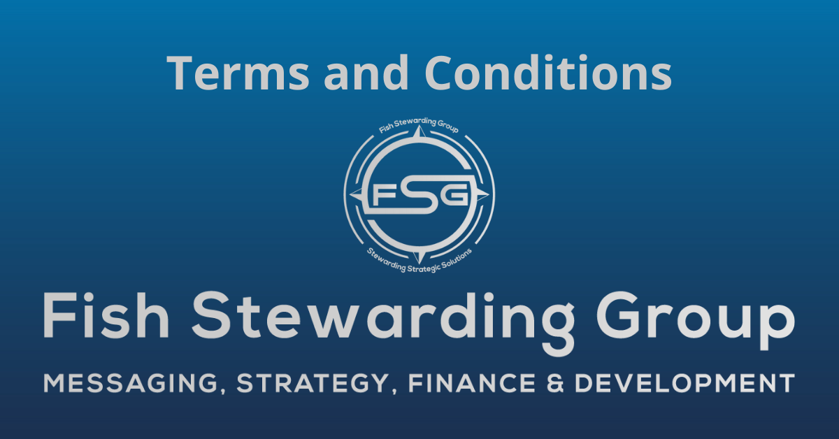 A rectangular Featured Image graphic for the Terms and Conditions Page. The background is a blue gradient color that goes from a dark blue on he bottom to a lighter blue on top. The text in gray on top reads Terms and Conditions. The text in gray on the bottom center reads: Fish Stewarding Group and beneath that, the text reads Messaging, Strategy, Finance and Development. In the center above the text is the FSG logo in gray. The logo has the letters FSG in the middle with a circle with four pointed arrows facing north, south, east and west with the S connected to that circle. Four rounded lines make the next circle of the circle and the last layer is a thin circle with the text on the Bottom that reads Stewarding Strategist Solutions and on top, the text reads Fish Stewarding Group.