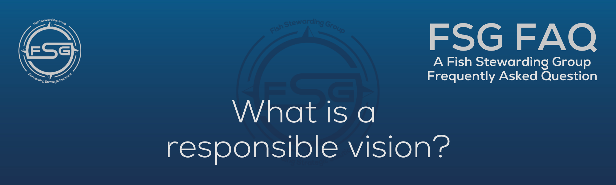 A rectangular and long thing Footer FAQ Image on the bottom of the What is a responsible vision? Page on the website. The background is a blue gradient color that goes from a dark blue on the bottom to a lighter blue on top. The text in lower center of the image in a light gray text that reads: What is a responsible vision? The text in gray in the upper right corner reads: FSG FAQ. Right beneath that is more gray text in a smaller font that reads: A Fish Stewarding Group Frequently Asked Question. On the upper left side is the FSG Logo in gray. The logo has the letters FSG in the middle with a circle with four pointed arrows facing north, south, east and west with the S connected to that circle. Four rounded lines make the next circle of the circle and the last layer is a thin circle with the text on the Bottom that reads Stewarding Strategist Solutions and on top, the text reads Fish Stewarding Group. And Lastly in the center background of the image is a watermarked FSG logo, faded in blue, in the background.