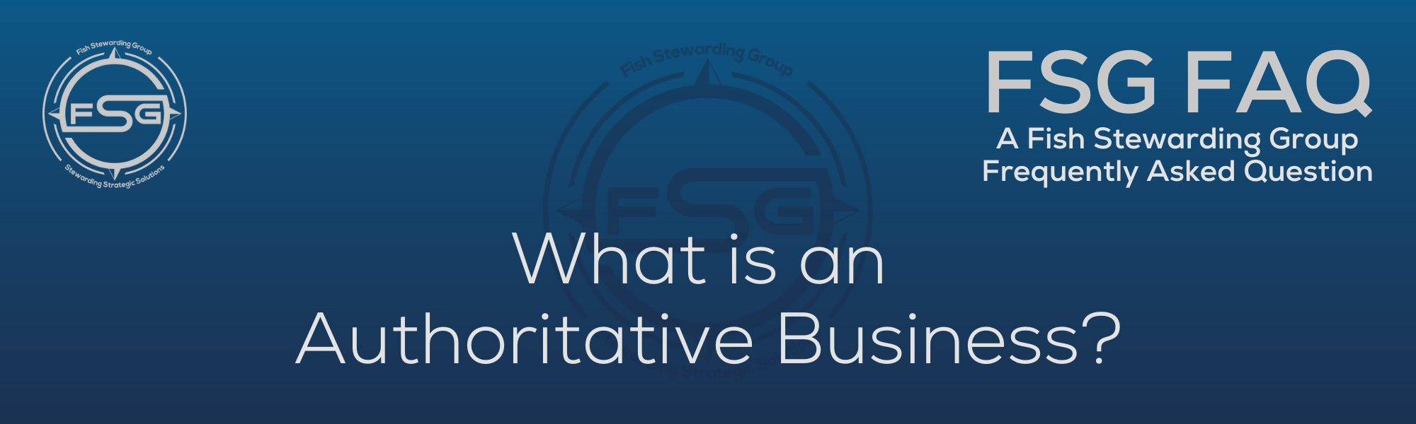A rectangular and long thing Footer FAQ Image on the bottom of the What is an Authoritative Business? Page on the website. The background is a blue gradient color that goes from a dark blue on the bottom to a lighter blue on top. The text in lower center of the image in a light gray text that reads: What is an Authoritative Business? The text in gray in the upper right corner reads: FSG FAQ. Right beneath that is more gray text in a smaller font that reads: A Fish Stewarding Group Frequently Asked Question. On the upper left side is the FSG Logo in gray. The logo has the letters FSG in the middle with a circle with four pointed arrows facing north, south, east and west with the S connected to that circle. Four rounded lines make the next circle of the circle and the last layer is a thin circle with the text on the Bottom that reads Stewarding Strategist Solutions and on top, the text reads Fish Stewarding Group. And Lastly in the center background of the image is a watermarked FSG logo, faded in blue, in the background.