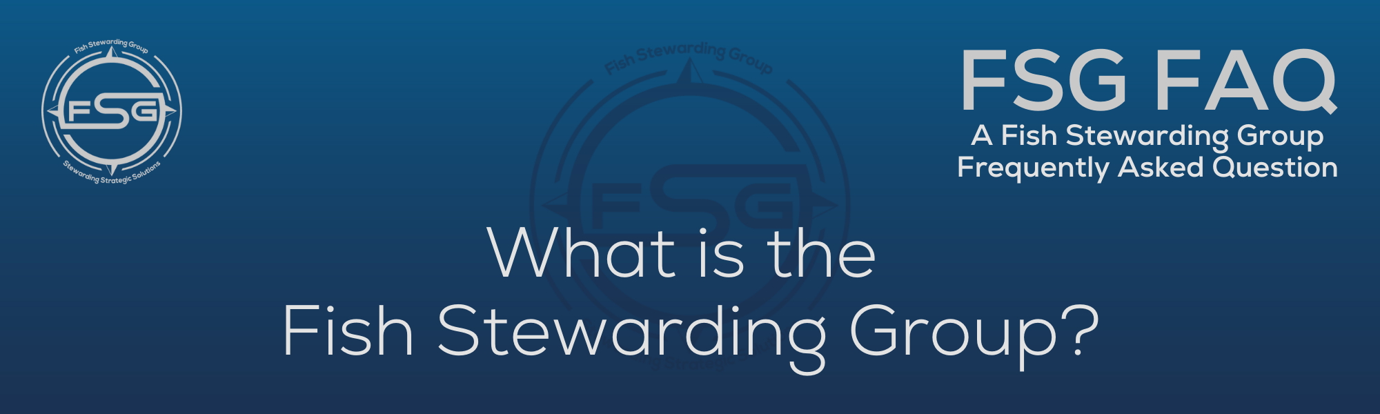 A rectangular and long thing Footer FAQ Image on the bottom of the What is the Fish Stewarding Group? Page on the website. The background is a blue gradient color that goes from a dark blue on the bottom to a lighter blue on top. The text in lower center of the image in a light gray text that reads: What is the Fish Stewarding Group? The text in gray in the upper right corner reads: FSG FAQ. Right beneath that is more gray text in a smaller font that reads: A Fish Stewarding Group Frequently Asked Question. On the upper left side is the FSG Logo in gray. The logo has the letters FSG in the middle with a circle with four pointed arrows facing north, south, east and west with the S connected to that circle. Four rounded lines make the next circle of the circle and the last layer is a thin circle with the text on the Bottom that reads Stewarding Strategist Solutions and on top, the text reads Fish Stewarding Group. And Lastly in the center background of the image is a watermarked FSG logo, faded in blue, in the background.