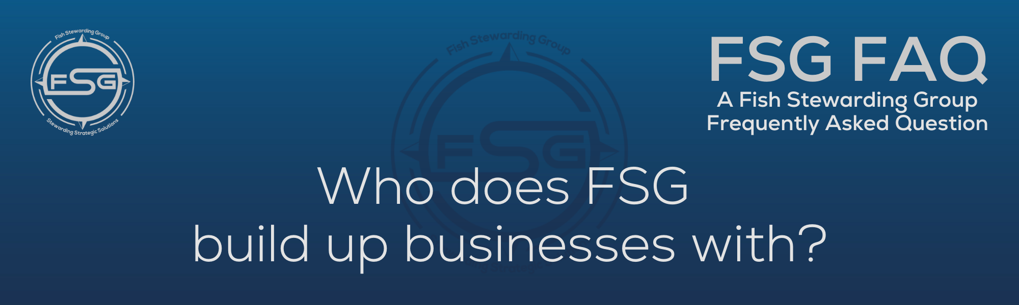 A rectangular and long thing Footer FAQ Image on the bottom of the Who does FSG build up businesses with? Page on the website. The background is a blue gradient color that goes from a dark blue on the bottom to a lighter blue on top. The text in lower center of the image in a light gray text that reads: Who does FSG build up businesses withThe text in gray in the upper right corner reads: FSG FAQ. Right beneath that is more gray text in a smaller font that reads: A Fish Stewarding Group Frequently Asked Question. On the upper left side is the FSG Logo in gray. The logo has the letters FSG in the middle with a circle with four pointed arrows facing north, south, east and west with the S connected to that circle. Four rounded lines make the next circle of the circle and the last layer is a thin circle with the text on the Bottom that reads Stewarding Strategist Solutions and on top, the text reads Fish Stewarding Group. And Lastly in the center background of the image is a watermarked FSG logo, faded in blue, in the background.