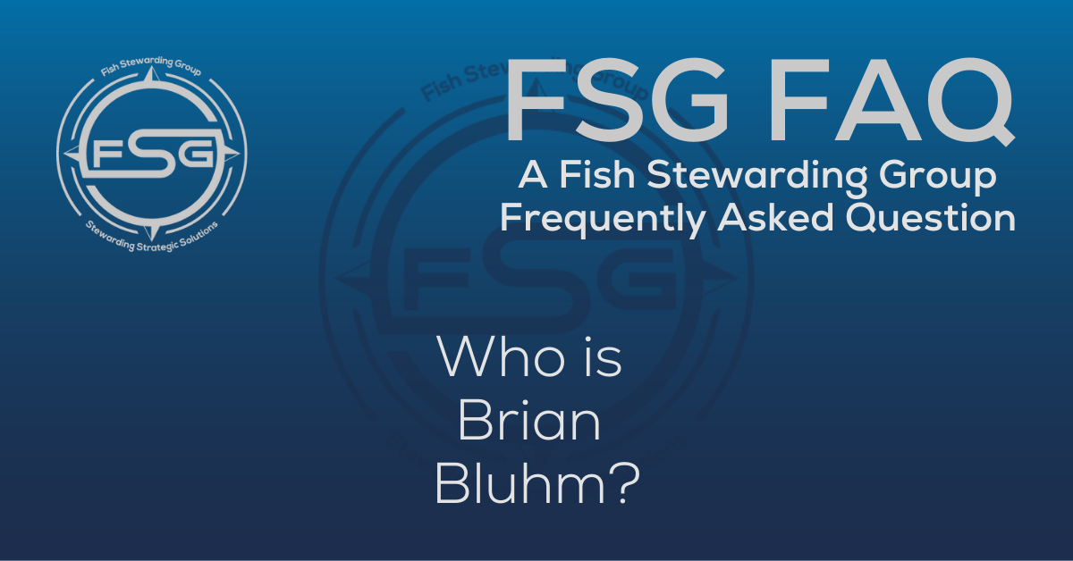 A rectangular Featured FAQ Image for the Who is Brian Bluhm? Frequently Asked Question Page on the website. The background is a blue gradient color that goes from a dark blue on the bottom to a lighter blue on top. The text in lower center of the image in a light gray reads: Who is Brian Bluhm? The text in gray in the upper right corner reads: FSG FAQ. Right beneath that is more gray text in a smaller font that reads: A Fish Stewarding Group Frequently Asked Question. On the upper left side is the FSG Logo in gray. The logo has the letters FSG in the middle with a circle with four pointed arrows facing north, south, east and west with the S connected to that circle. Four rounded lines make the next circle of the circle and the last layer is a thin circle with the text on the Bottom that reads Stewarding Strategist Solutions and on top, the text reads Fish Stewarding Group. And Lastly in the center background of the image is a watermarked FSG logo, faded in blue, in the background.