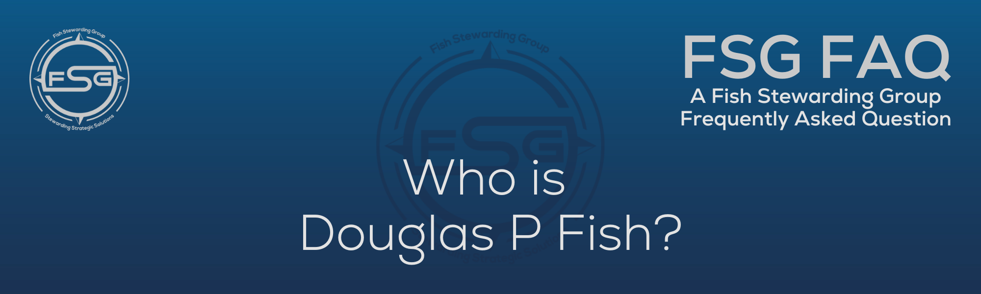 A rectangular and long thing Footer FAQ Image on the bottom of the Who is Douglas P Fish? Page on the website. The background is a blue gradient color that goes from a dark blue on the bottom to a lighter blue on top. The text in lower center of the image in a light gray text that reads: Who is Douglas P Fish? The text in gray in the upper right corner reads: FSG FAQ. Right beneath that is more gray text in a smaller font that reads: A Fish Stewarding Group Frequently Asked Question. On the upper left side is the FSG Logo in gray. The logo has the letters FSG in the middle with a circle with four pointed arrows facing north, south, east and west with the S connected to that circle. Four rounded lines make the next circle of the circle and the last layer is a thin circle with the text on the Bottom that reads Stewarding Strategist Solutions and on top, the text reads Fish Stewarding Group. And Lastly in the center background of the image is a watermarked FSG logo, faded in blue, in the background.
