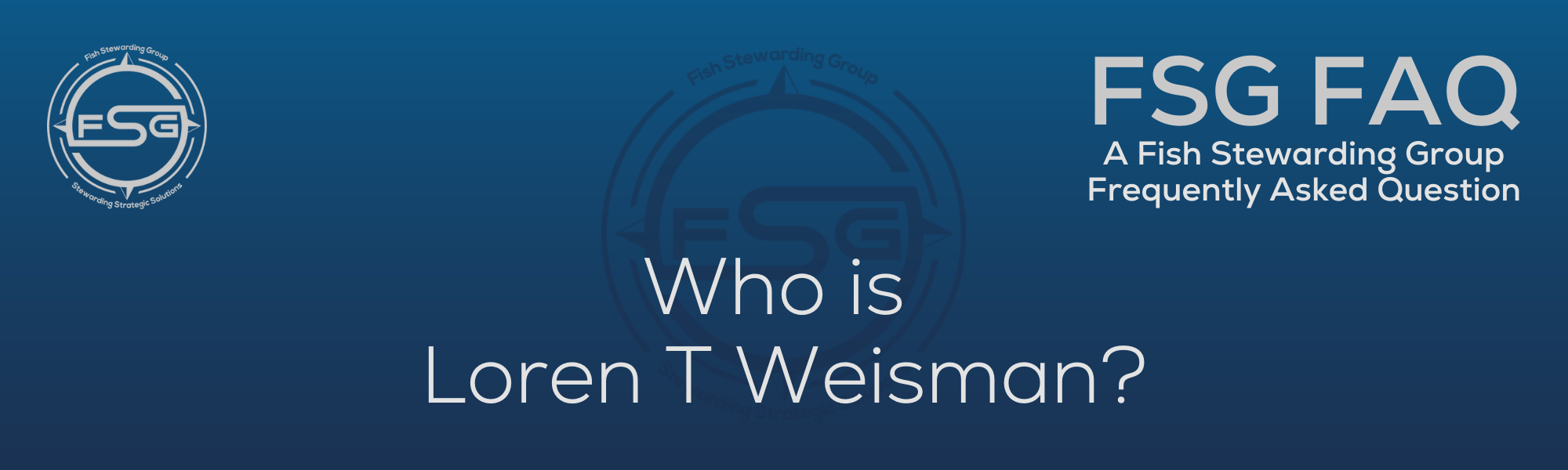 A rectangular and long thing Footer FAQ Image on the bottom of the Who is Loren T Weisman? Page on the website. The background is a blue gradient color that goes from a dark blue on the bottom to a lighter blue on top. The text in lower center of the image in a light gray text that reads: Who is Loren T Weisman? The text in gray in the upper right corner reads: FSG FAQ. Right beneath that is more gray text in a smaller font that reads: A Fish Stewarding Group Frequently Asked Question. On the upper left side is the FSG Logo in gray. The logo has the letters FSG in the middle with a circle with four pointed arrows facing north, south, east and west with the S connected to that circle. Four rounded lines make the next circle of the circle and the last layer is a thin circle with the text on the Bottom that reads Stewarding Strategist Solutions and on top, the text reads Fish Stewarding Group. And Lastly in the center background of the image is a watermarked FSG logo, faded in blue, in the background.