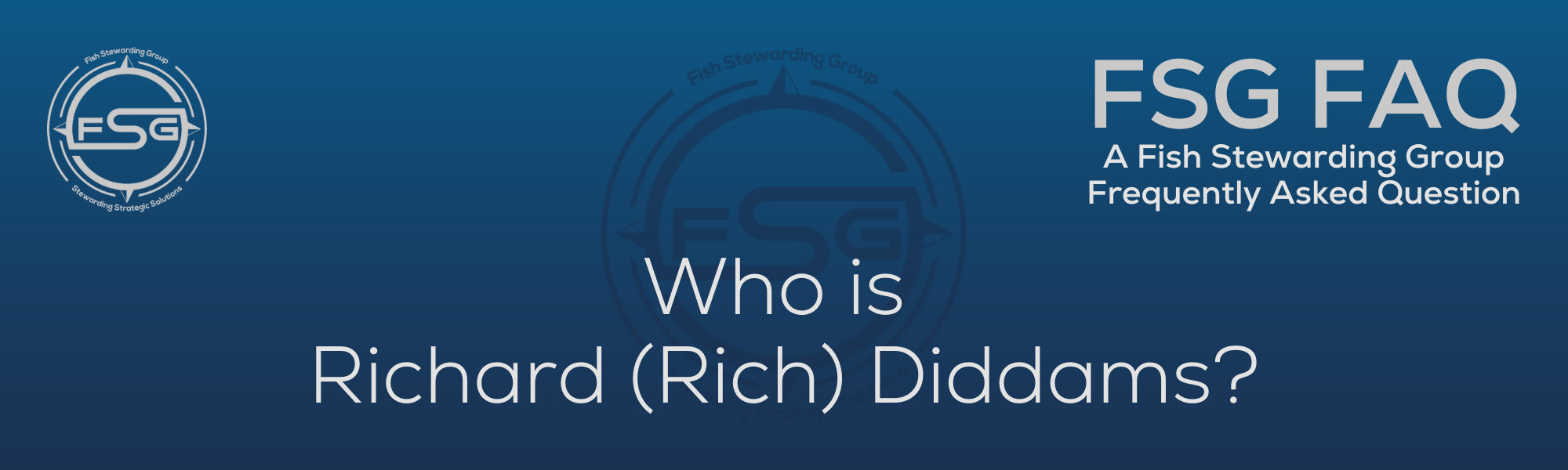 A rectangular and long thing Footer FAQ Image on the bottom of the Who is Richard Rich Diddams? Page on the website. The background is a blue gradient color that goes from a dark blue on the bottom to a lighter blue on top. The text in lower center of the image in a light gray text that reads: Who is Richard Rich Diddams? The text in gray in the upper right corner reads: FSG FAQ. Right beneath that is more gray text in a smaller font that reads: A Fish Stewarding Group Frequently Asked Question. On the upper left side is the FSG Logo in gray. The logo has the letters FSG in the middle with a circle with four pointed arrows facing north, south, east and west with the S connected to that circle. Four rounded lines make the next circle of the circle and the last layer is a thin circle with the text on the Bottom that reads Stewarding Strategist Solutions and on top, the text reads Fish Stewarding Group. And Lastly in the center background of the image is a watermarked FSG logo, faded in blue, in the background.